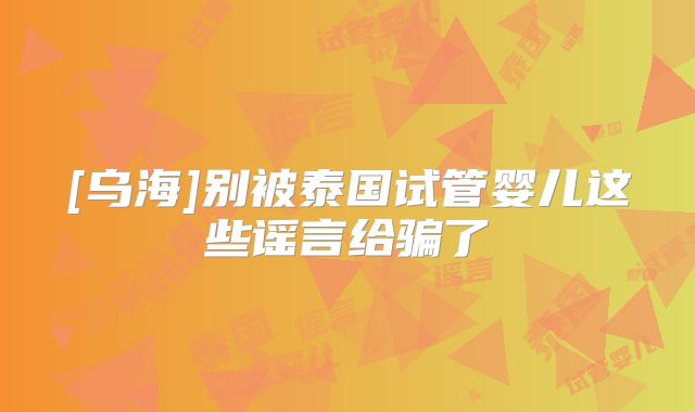 [乌海]别被泰国试管婴儿这些谣言给骗了