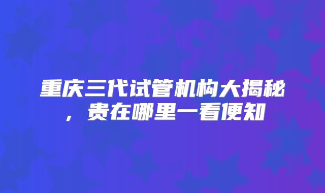 重庆三代试管机构大揭秘，贵在哪里一看便知