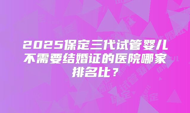 2025保定三代试管婴儿不需要结婚证的医院哪家排名比？