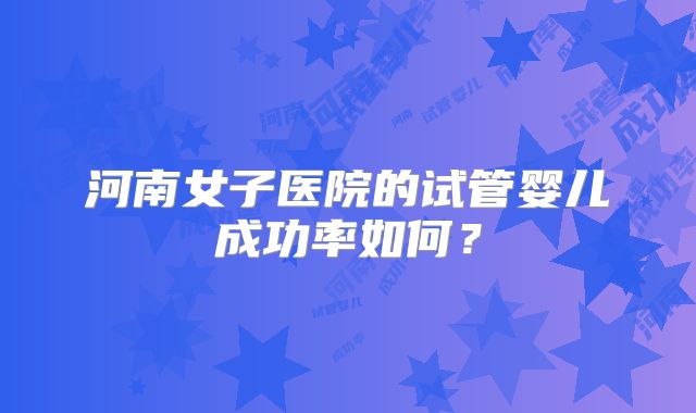 河南女子医院的试管婴儿成功率如何？