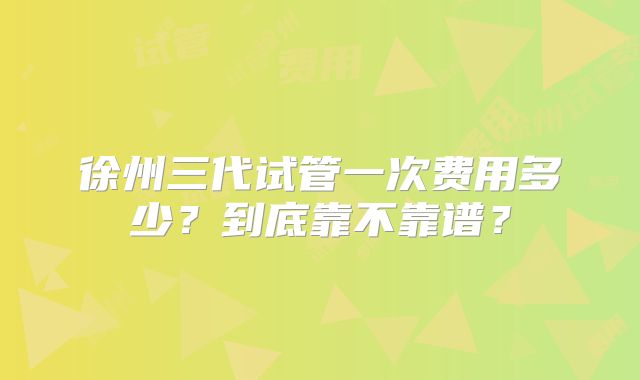 徐州三代试管一次费用多少？到底靠不靠谱？