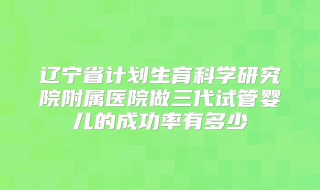 辽宁省计划生育科学研究院附属医院做三代试管婴儿的成功率有多少