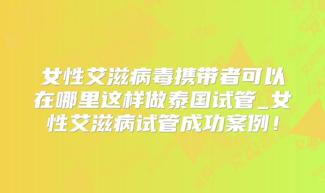女性艾滋病毒携带者可以在哪里这样做泰国试管_女性艾滋病试管成功案例！