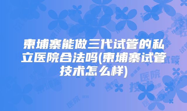 柬埔寨能做三代试管的私立医院合法吗(柬埔寨试管技术怎么样)
