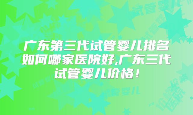 广东第三代试管婴儿排名如何哪家医院好,广东三代试管婴儿价格!