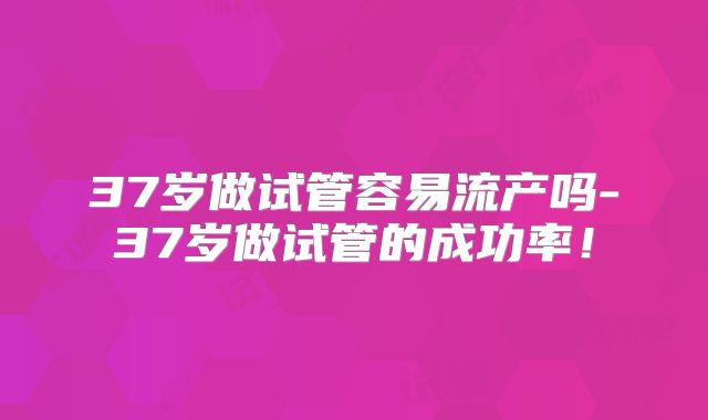 37岁做试管容易流产吗-37岁做试管的成功率！