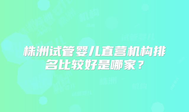 株洲试管婴儿直营机构排名比较好是哪家？