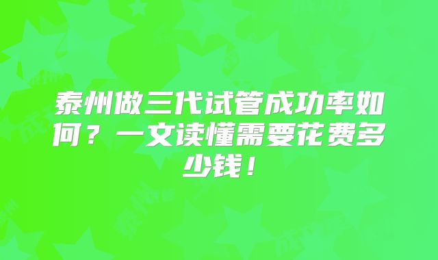 泰州做三代试管成功率如何？一文读懂需要花费多少钱！