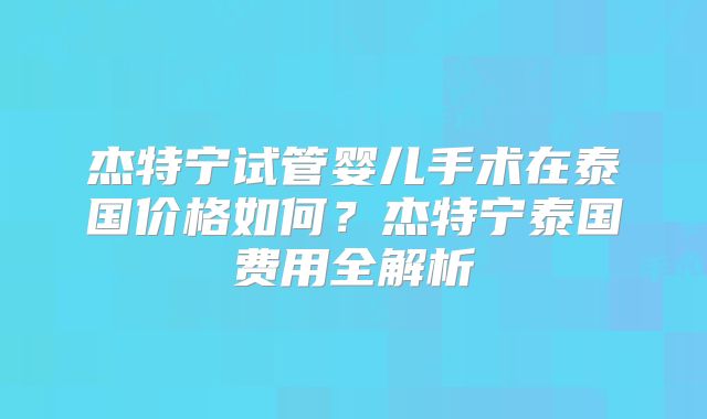 杰特宁试管婴儿手术在泰国价格如何？杰特宁泰国费用全解析