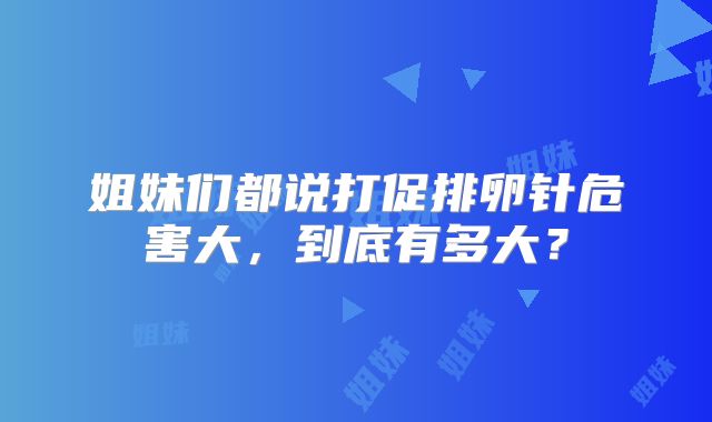 姐妹们都说打促排卵针危害大,到底有多大?