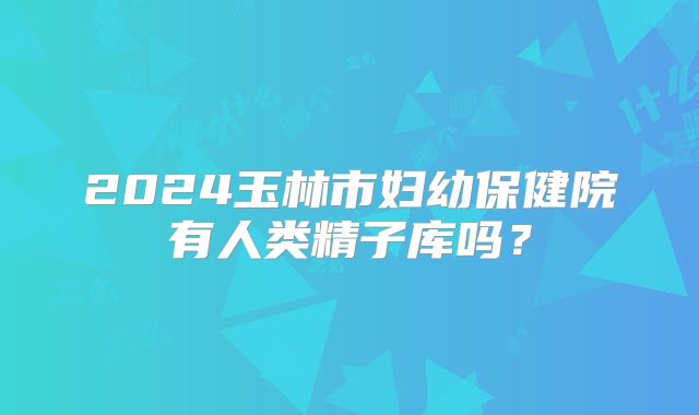 2024玉林市妇幼保健院有人类精子库吗?