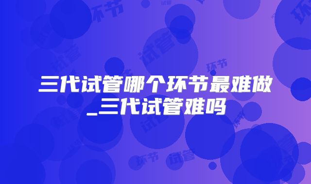 三代试管哪个环节最难做_三代试管难吗