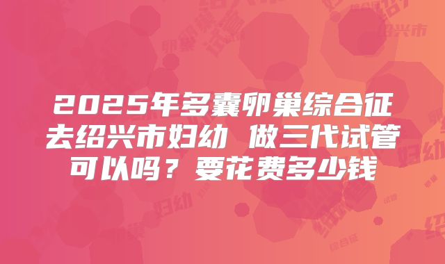 2025年多囊卵巢综合征去绍兴市妇幼 做三代试管可以吗？要花费多少钱