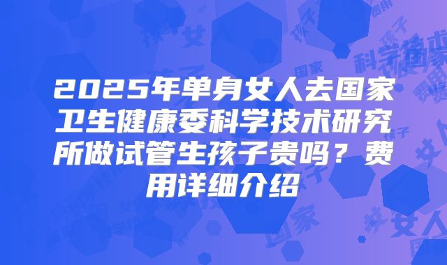 2025年单身女人去国家卫生健康委科学技术研究所做试管生孩子贵吗？费用详细介绍
