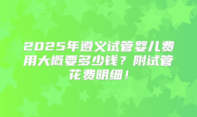 2025年遵义试管婴儿费用大概要多少钱？附试管花费明细！