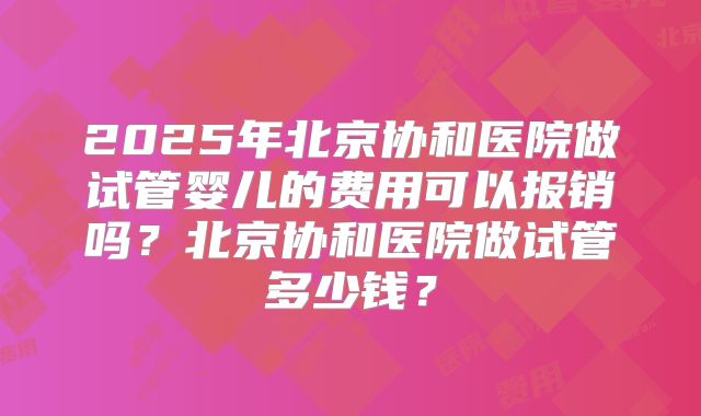 2025年北京协和医院做试管婴儿的费用可以报销吗?北京协和医院做试管多少钱?
