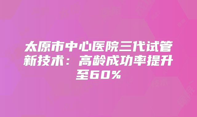 太原市中心医院三代试管新技术:高龄成功率提升至60%