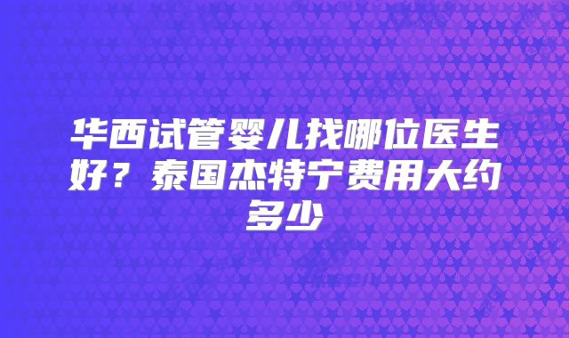 华西试管婴儿找哪位医生好？泰国杰特宁费用大约多少
