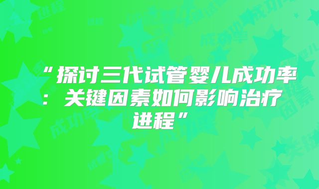 “探讨三代试管婴儿成功率：关键因素如何影响治疗进程”