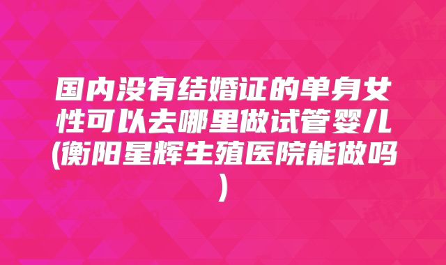 国内没有结婚证的单身女性可以去哪里做试管婴儿(衡阳星辉生殖医院能做吗)