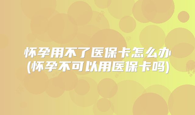 怀孕用不了医保卡怎么办(怀孕不可以用医保卡吗)