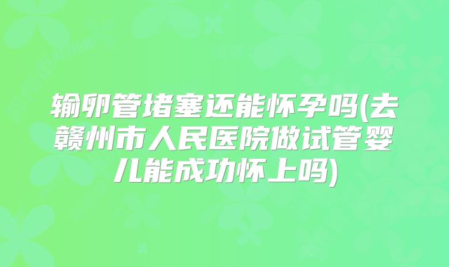 输卵管堵塞还能怀孕吗(去赣州市人民医院做试管婴儿能成功怀上吗)