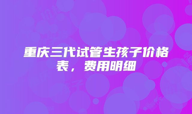 重庆三代试管生孩子价格表,费用明细