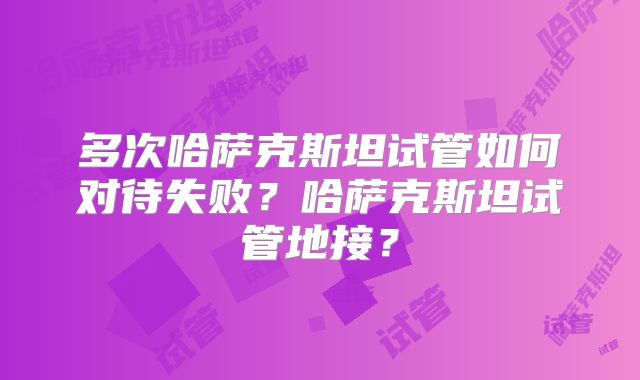 多次哈萨克斯坦试管如何对待失败？哈萨克斯坦试管地接？