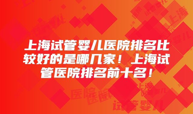 上海试管婴儿医院排名比较好的是哪几家！上海试管医院排名前十名！