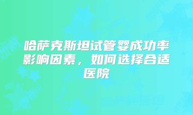 哈萨克斯坦试管婴成功率影响因素，如何选择合适医院