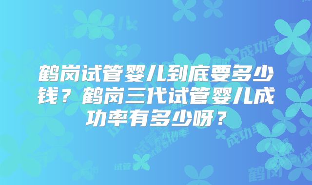 鹤岗试管婴儿到底要多少钱？鹤岗三代试管婴儿成功率有多少呀？