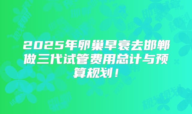 2025年卵巢早衰去邯郸做三代试管费用总计与预算规划！