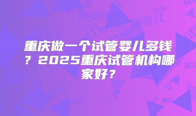 重庆做一个试管婴儿多钱？2025重庆试管机构哪家好？