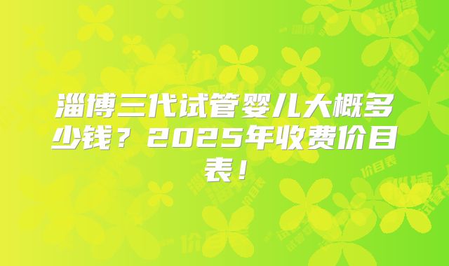 淄博三代试管婴儿大概多少钱？2025年收费价目表！