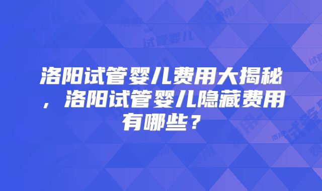 洛阳试管婴儿费用大揭秘，洛阳试管婴儿隐藏费用有哪些？