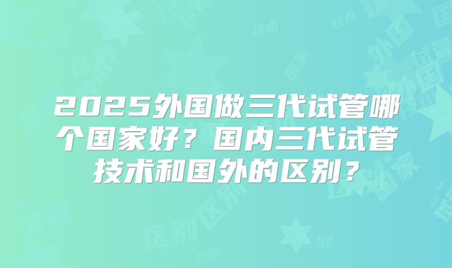 2025外国做三代试管哪个国家好?国内三代试管技术和国外的区别?