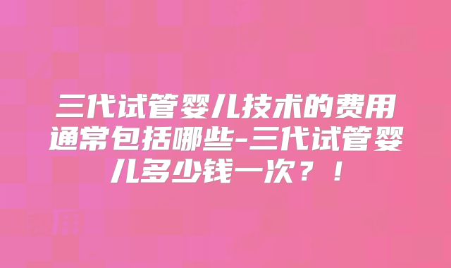 三代试管婴儿技术的费用通常包括哪些-三代试管婴儿多少钱一次？！