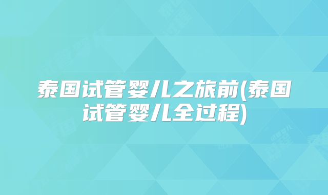泰国试管婴儿之旅前(泰国试管婴儿全过程)