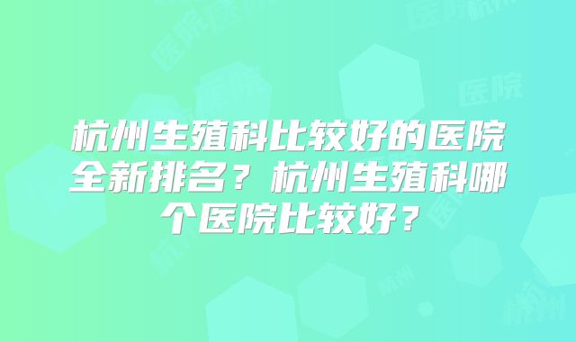 杭州生殖科比较好的医院全新排名?杭州生殖科哪个医院比较好?