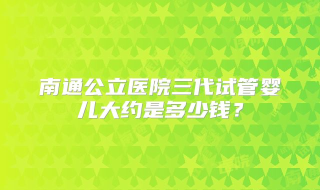南通公立医院三代试管婴儿大约是多少钱?