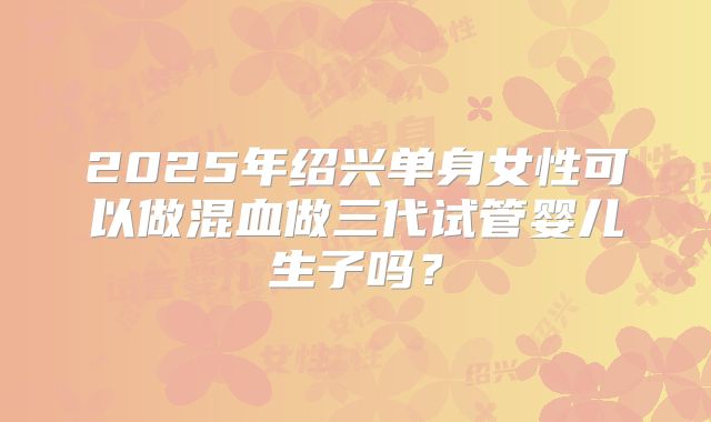 2025年绍兴单身女性可以做混血做三代试管婴儿生子吗?