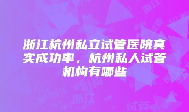 浙江杭州私立试管医院真实成功率,杭州私人试管机构有哪些