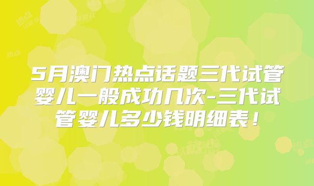 5月澳门热点话题三代试管婴儿一般成功几次-三代试管婴儿多少钱明细表!