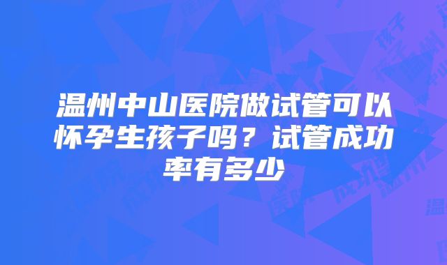 温州中山医院做试管可以怀孕生孩子吗？试管成功率有多少