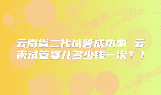 云南省二代试管成功率 云南试管婴儿多少钱一次？！
