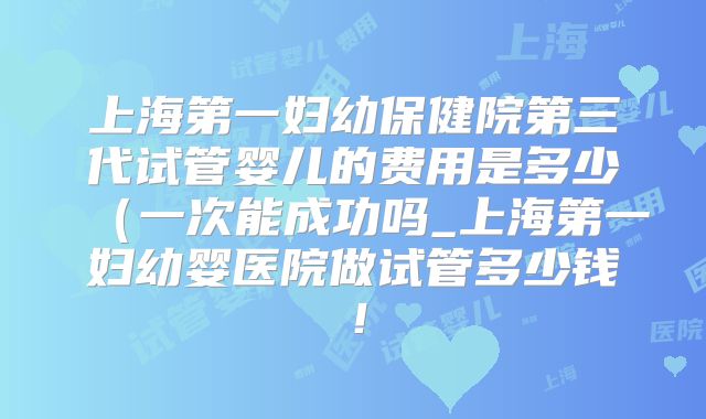 上海第一妇幼保健院第三代试管婴儿的费用是多少(一次能成功吗_上海第一妇幼婴医院做试管多少钱!