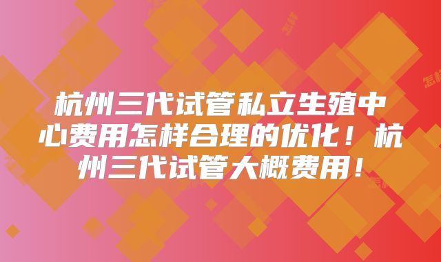 杭州三代试管私立生殖中心费用怎样合理的优化！杭州三代试管大概费用！