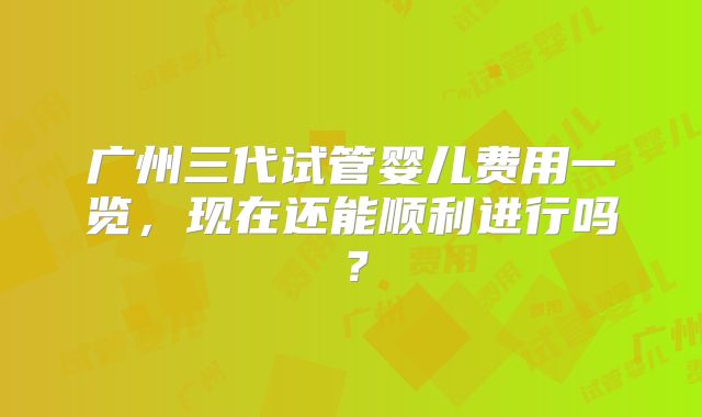 广州三代试管婴儿费用一览，现在还能顺利进行吗？