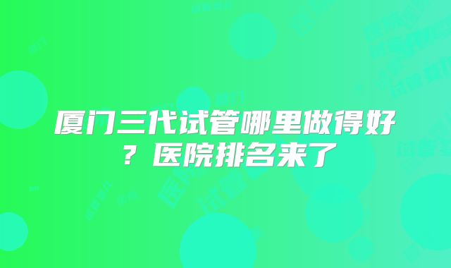 厦门三代试管哪里做得好?医院排名来了