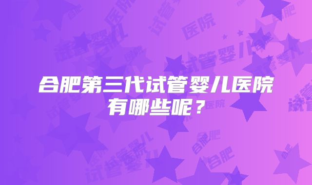 合肥第三代试管婴儿医院有哪些呢?